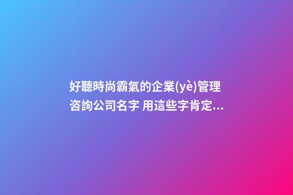 好聽時尚霸氣的企業(yè)管理咨詢公司名字 用這些字肯定好看-第1張-公司起名-玄機派